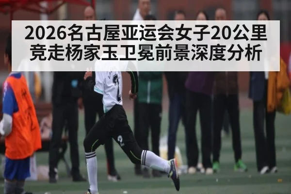 2026名古屋亚运会女子20公里竞走杨家玉卫冕前景深度分析